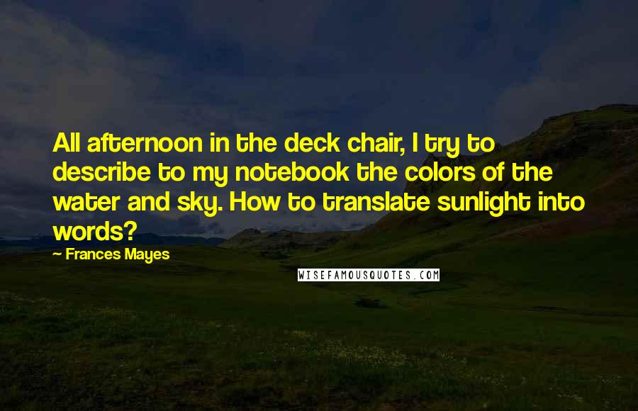 Frances Mayes Quotes: All afternoon in the deck chair, I try to describe to my notebook the colors of the water and sky. How to translate sunlight into words?