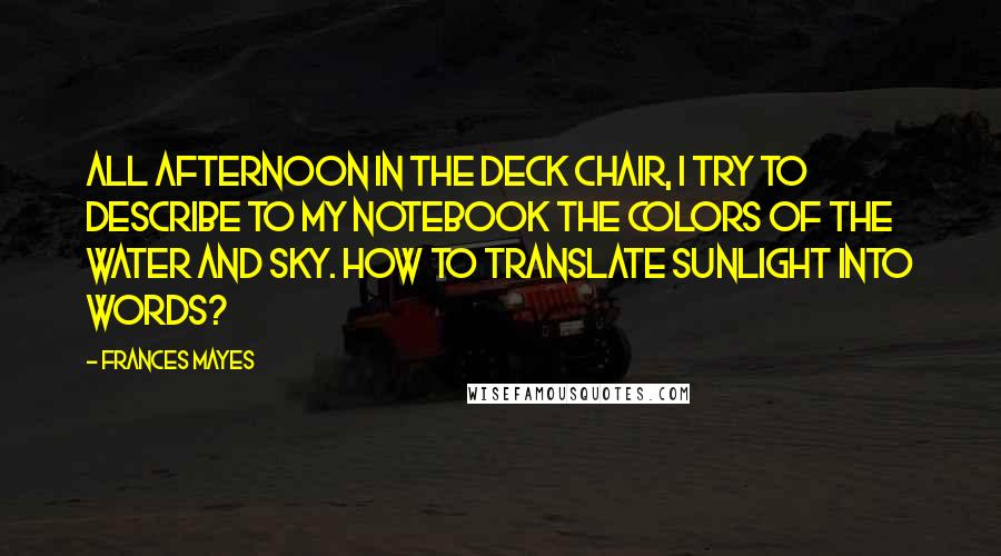 Frances Mayes Quotes: All afternoon in the deck chair, I try to describe to my notebook the colors of the water and sky. How to translate sunlight into words?