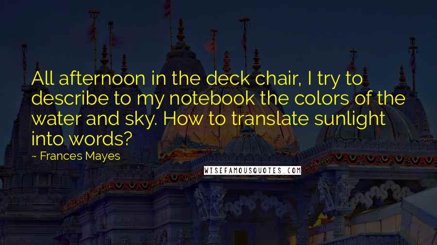 Frances Mayes Quotes: All afternoon in the deck chair, I try to describe to my notebook the colors of the water and sky. How to translate sunlight into words?
