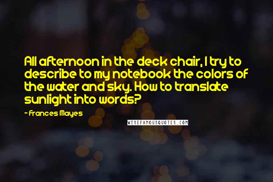 Frances Mayes Quotes: All afternoon in the deck chair, I try to describe to my notebook the colors of the water and sky. How to translate sunlight into words?