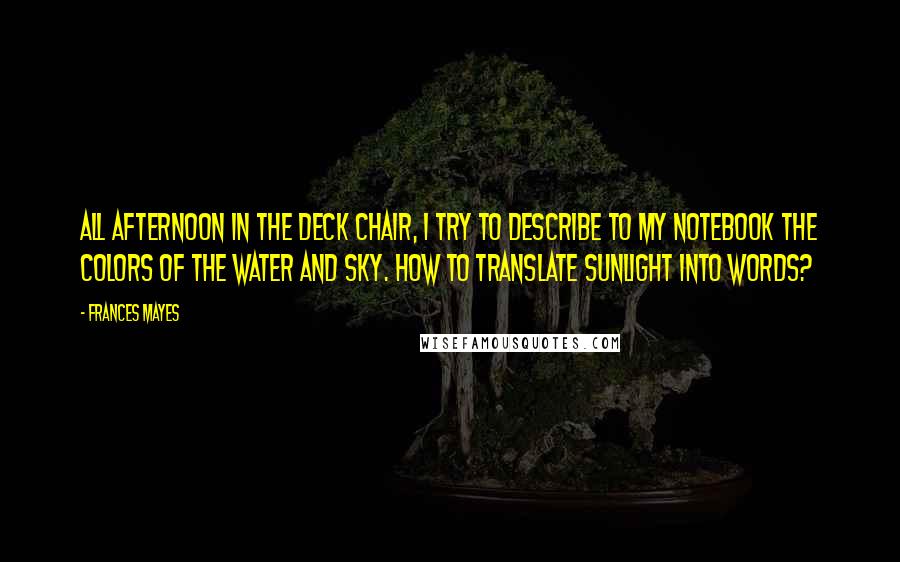 Frances Mayes Quotes: All afternoon in the deck chair, I try to describe to my notebook the colors of the water and sky. How to translate sunlight into words?