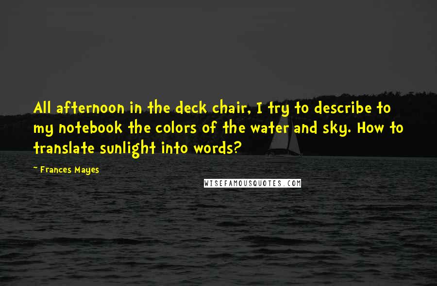 Frances Mayes Quotes: All afternoon in the deck chair, I try to describe to my notebook the colors of the water and sky. How to translate sunlight into words?
