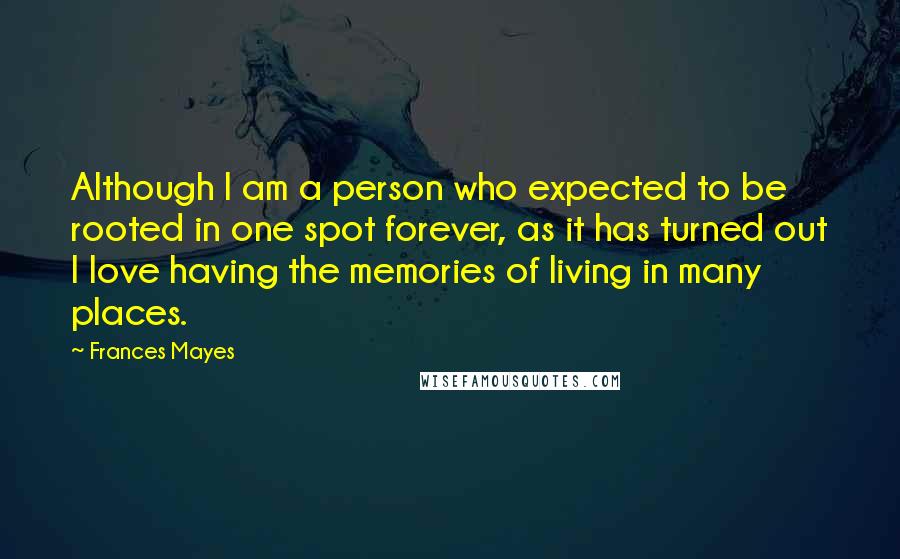 Frances Mayes Quotes: Although I am a person who expected to be rooted in one spot forever, as it has turned out I love having the memories of living in many places.