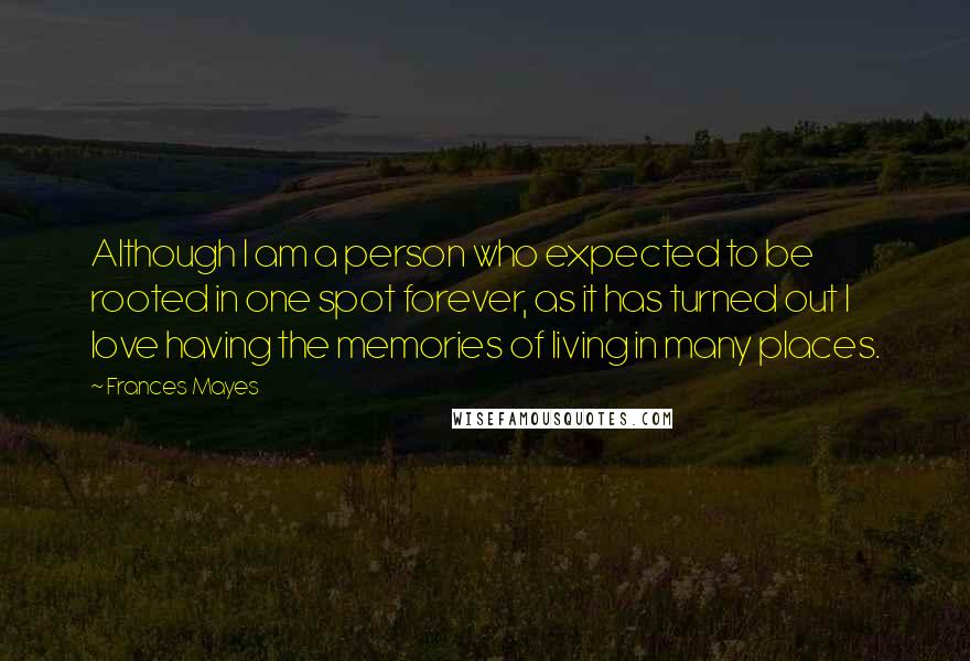 Frances Mayes Quotes: Although I am a person who expected to be rooted in one spot forever, as it has turned out I love having the memories of living in many places.