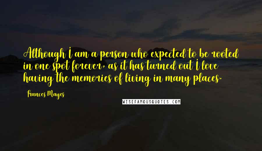 Frances Mayes Quotes: Although I am a person who expected to be rooted in one spot forever, as it has turned out I love having the memories of living in many places.