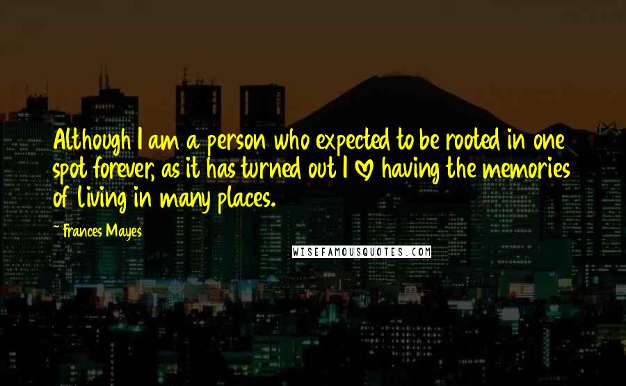 Frances Mayes Quotes: Although I am a person who expected to be rooted in one spot forever, as it has turned out I love having the memories of living in many places.