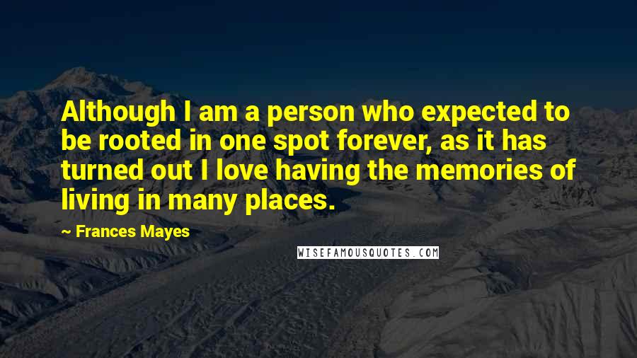 Frances Mayes Quotes: Although I am a person who expected to be rooted in one spot forever, as it has turned out I love having the memories of living in many places.