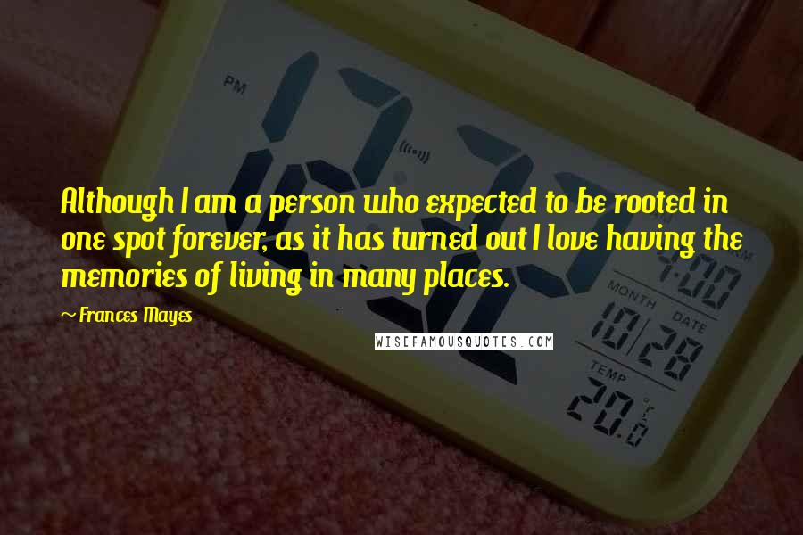 Frances Mayes Quotes: Although I am a person who expected to be rooted in one spot forever, as it has turned out I love having the memories of living in many places.