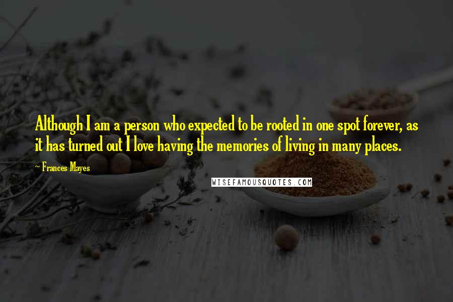 Frances Mayes Quotes: Although I am a person who expected to be rooted in one spot forever, as it has turned out I love having the memories of living in many places.