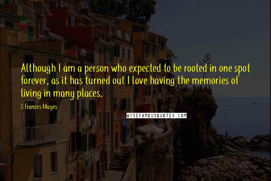 Frances Mayes Quotes: Although I am a person who expected to be rooted in one spot forever, as it has turned out I love having the memories of living in many places.