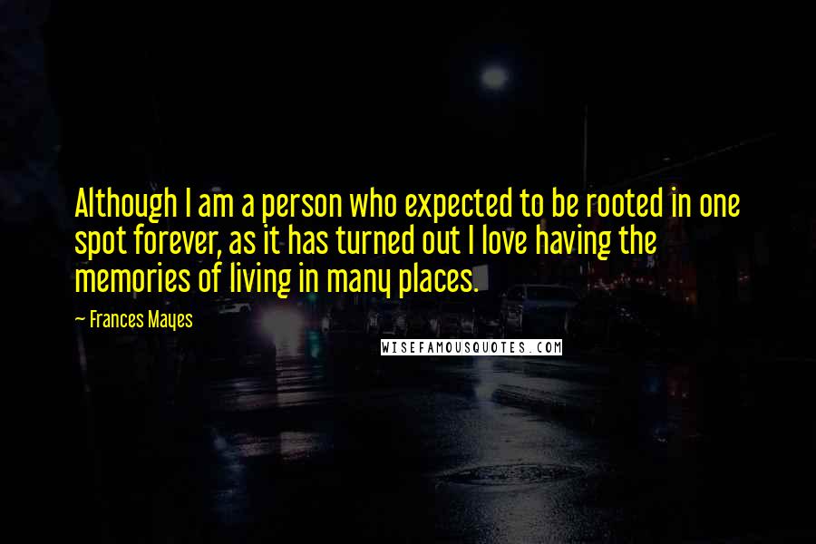 Frances Mayes Quotes: Although I am a person who expected to be rooted in one spot forever, as it has turned out I love having the memories of living in many places.