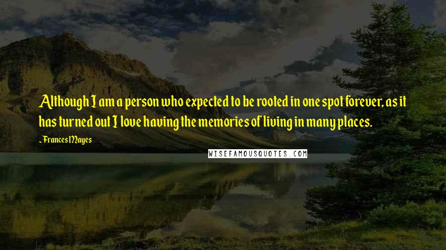 Frances Mayes Quotes: Although I am a person who expected to be rooted in one spot forever, as it has turned out I love having the memories of living in many places.