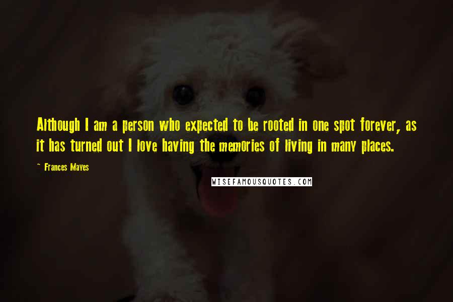 Frances Mayes Quotes: Although I am a person who expected to be rooted in one spot forever, as it has turned out I love having the memories of living in many places.