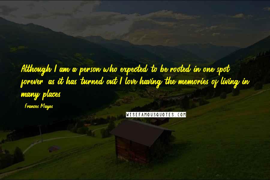 Frances Mayes Quotes: Although I am a person who expected to be rooted in one spot forever, as it has turned out I love having the memories of living in many places.