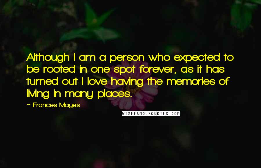 Frances Mayes Quotes: Although I am a person who expected to be rooted in one spot forever, as it has turned out I love having the memories of living in many places.