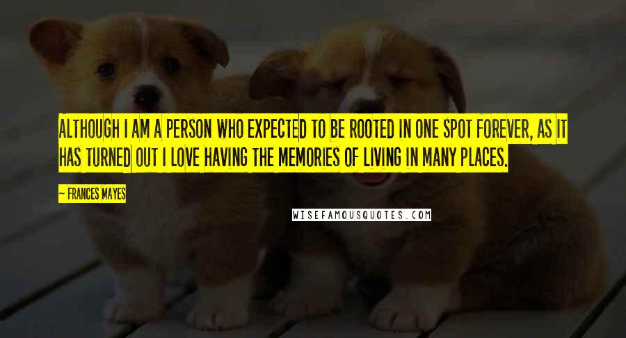 Frances Mayes Quotes: Although I am a person who expected to be rooted in one spot forever, as it has turned out I love having the memories of living in many places.