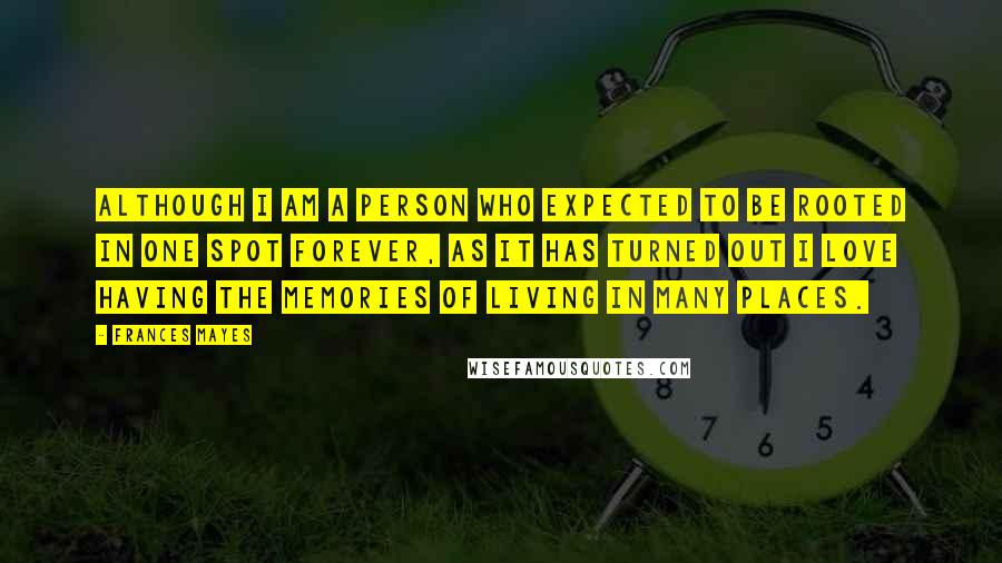 Frances Mayes Quotes: Although I am a person who expected to be rooted in one spot forever, as it has turned out I love having the memories of living in many places.
