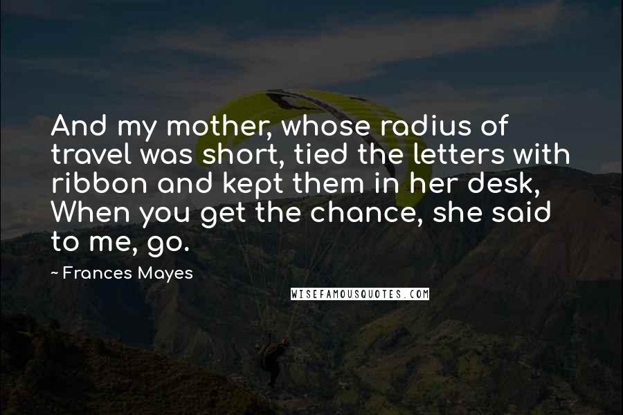 Frances Mayes Quotes: And my mother, whose radius of travel was short, tied the letters with ribbon and kept them in her desk, When you get the chance, she said to me, go.