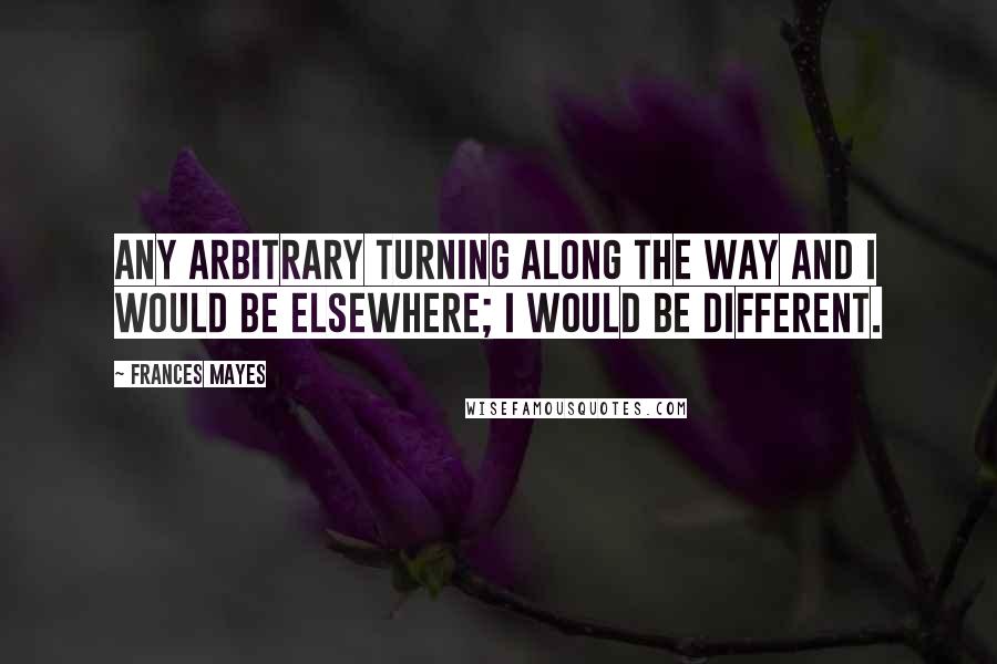 Frances Mayes Quotes: Any arbitrary turning along the way and I would be elsewhere; I would be different.