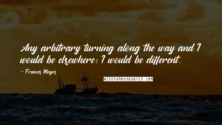 Frances Mayes Quotes: Any arbitrary turning along the way and I would be elsewhere; I would be different.