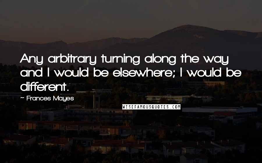 Frances Mayes Quotes: Any arbitrary turning along the way and I would be elsewhere; I would be different.