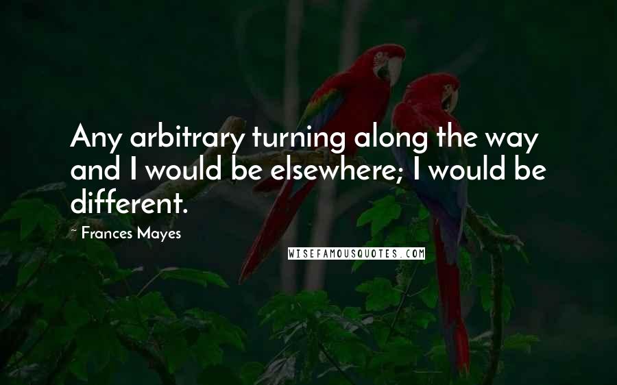 Frances Mayes Quotes: Any arbitrary turning along the way and I would be elsewhere; I would be different.