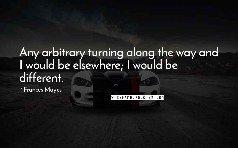 Frances Mayes Quotes: Any arbitrary turning along the way and I would be elsewhere; I would be different.