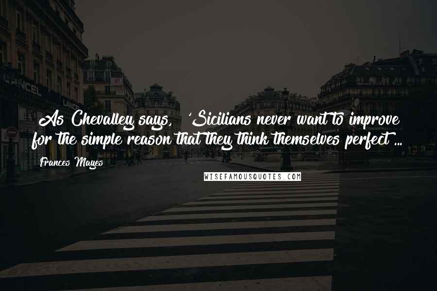 Frances Mayes Quotes: [As Chevalley says,] 'Sicilians never want to improve for the simple reason that they think themselves perfect ...