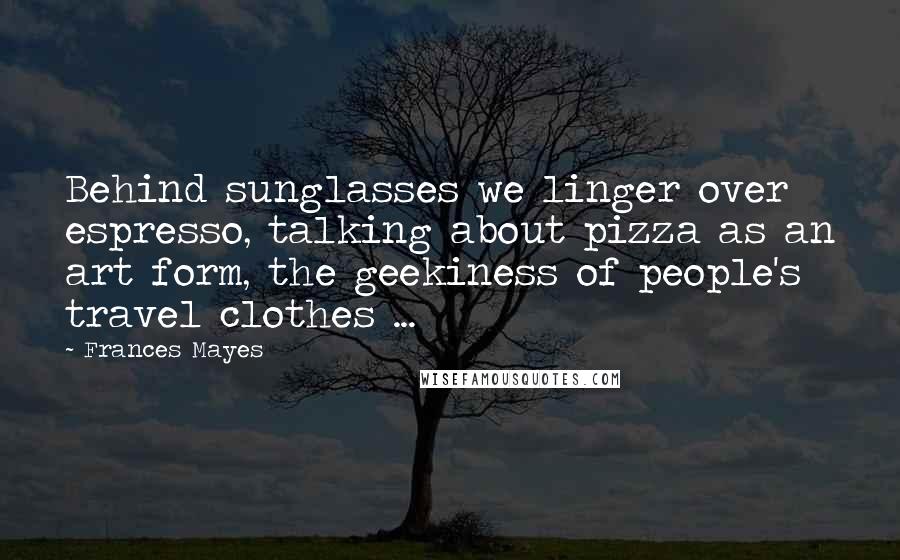 Frances Mayes Quotes: Behind sunglasses we linger over espresso, talking about pizza as an art form, the geekiness of people's travel clothes ...