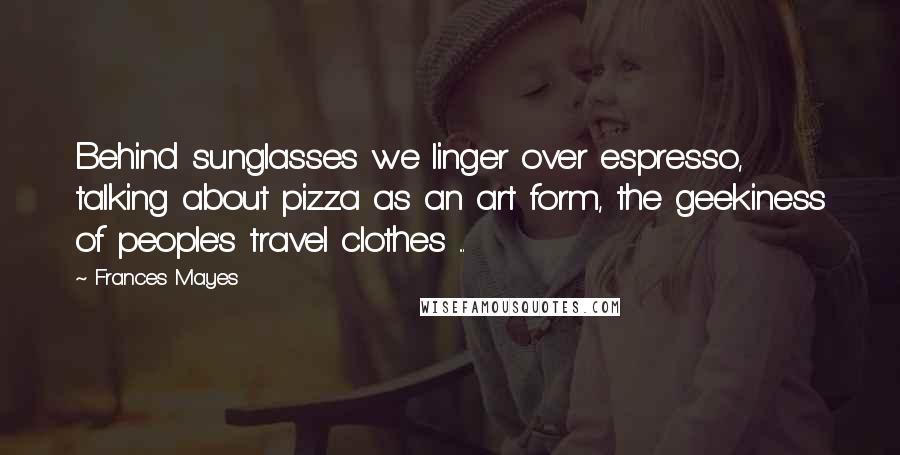 Frances Mayes Quotes: Behind sunglasses we linger over espresso, talking about pizza as an art form, the geekiness of people's travel clothes ...
