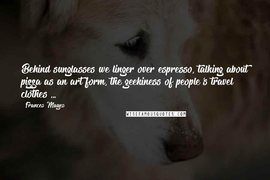 Frances Mayes Quotes: Behind sunglasses we linger over espresso, talking about pizza as an art form, the geekiness of people's travel clothes ...