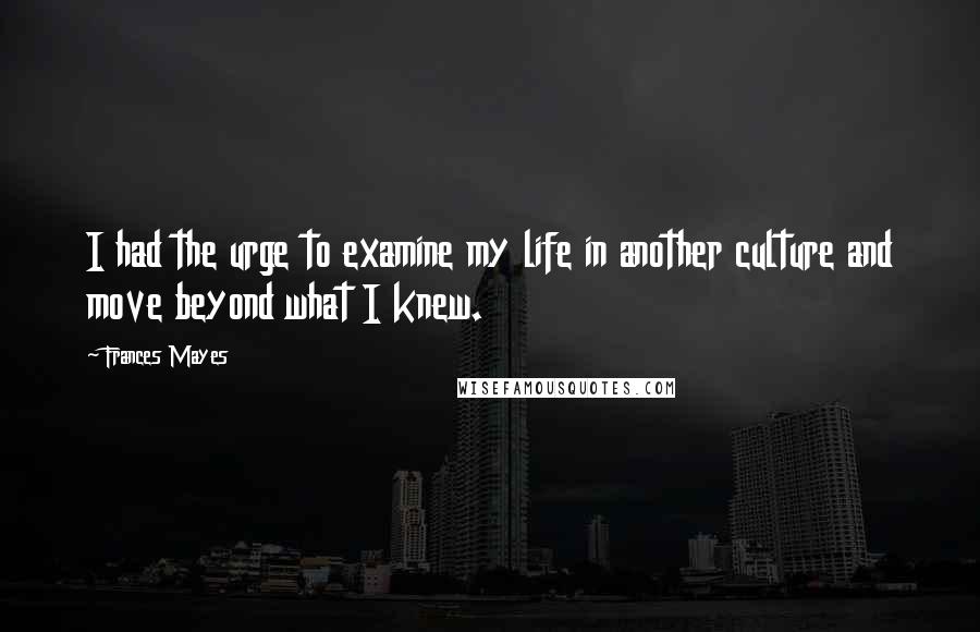 Frances Mayes Quotes: I had the urge to examine my life in another culture and move beyond what I knew.