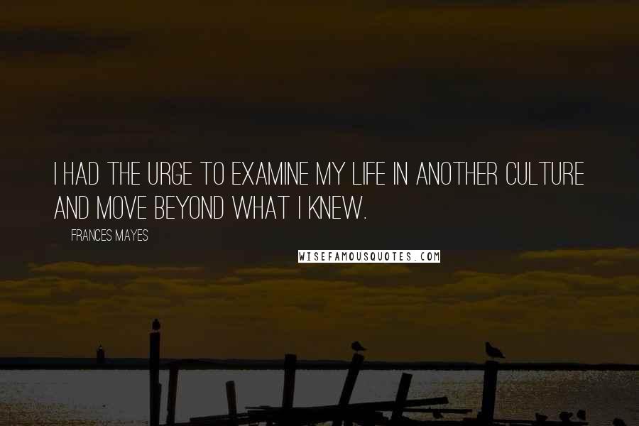 Frances Mayes Quotes: I had the urge to examine my life in another culture and move beyond what I knew.