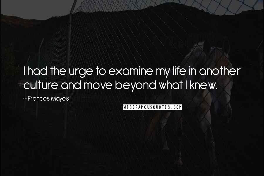 Frances Mayes Quotes: I had the urge to examine my life in another culture and move beyond what I knew.