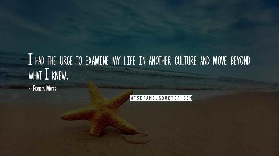 Frances Mayes Quotes: I had the urge to examine my life in another culture and move beyond what I knew.