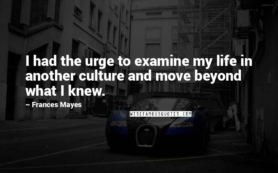 Frances Mayes Quotes: I had the urge to examine my life in another culture and move beyond what I knew.