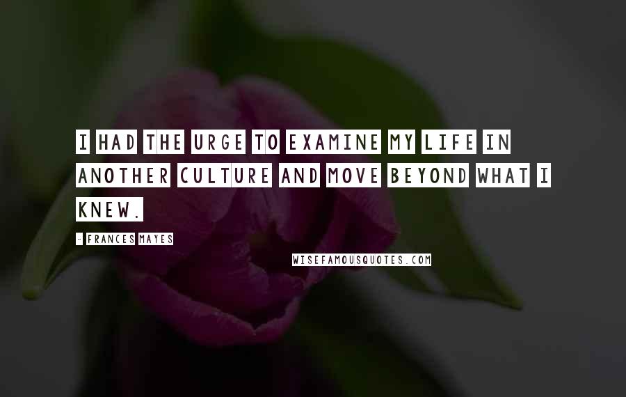 Frances Mayes Quotes: I had the urge to examine my life in another culture and move beyond what I knew.