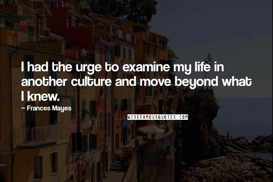 Frances Mayes Quotes: I had the urge to examine my life in another culture and move beyond what I knew.