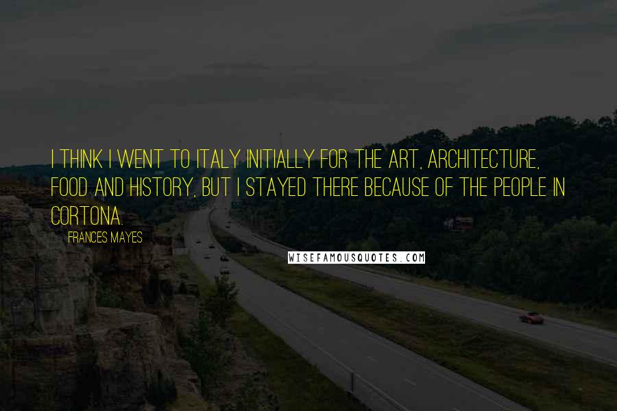 Frances Mayes Quotes: I think I went to Italy initially for the art, architecture, food and history, but I stayed there because of the people in Cortona.