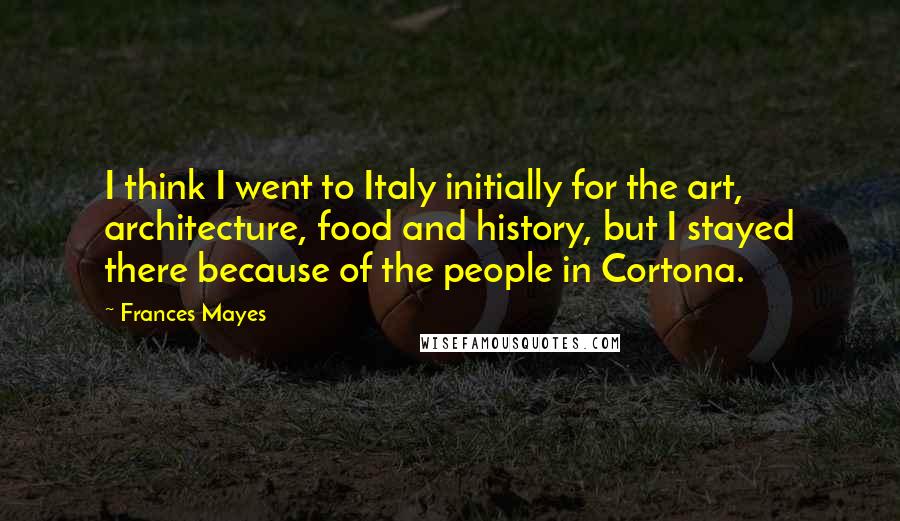 Frances Mayes Quotes: I think I went to Italy initially for the art, architecture, food and history, but I stayed there because of the people in Cortona.