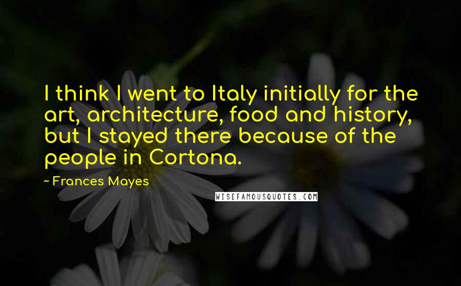 Frances Mayes Quotes: I think I went to Italy initially for the art, architecture, food and history, but I stayed there because of the people in Cortona.