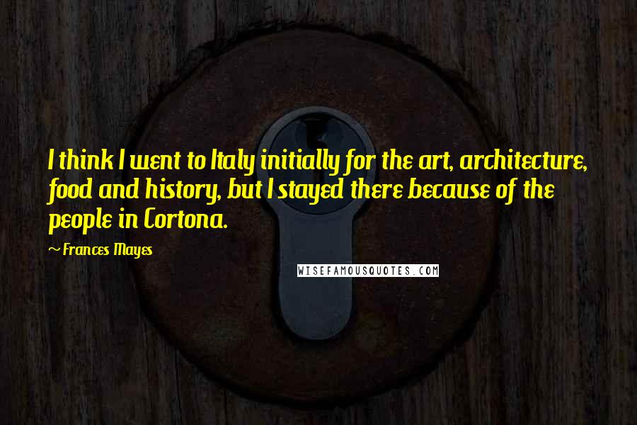 Frances Mayes Quotes: I think I went to Italy initially for the art, architecture, food and history, but I stayed there because of the people in Cortona.