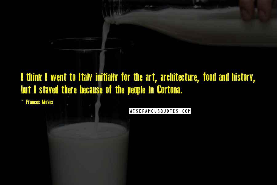 Frances Mayes Quotes: I think I went to Italy initially for the art, architecture, food and history, but I stayed there because of the people in Cortona.