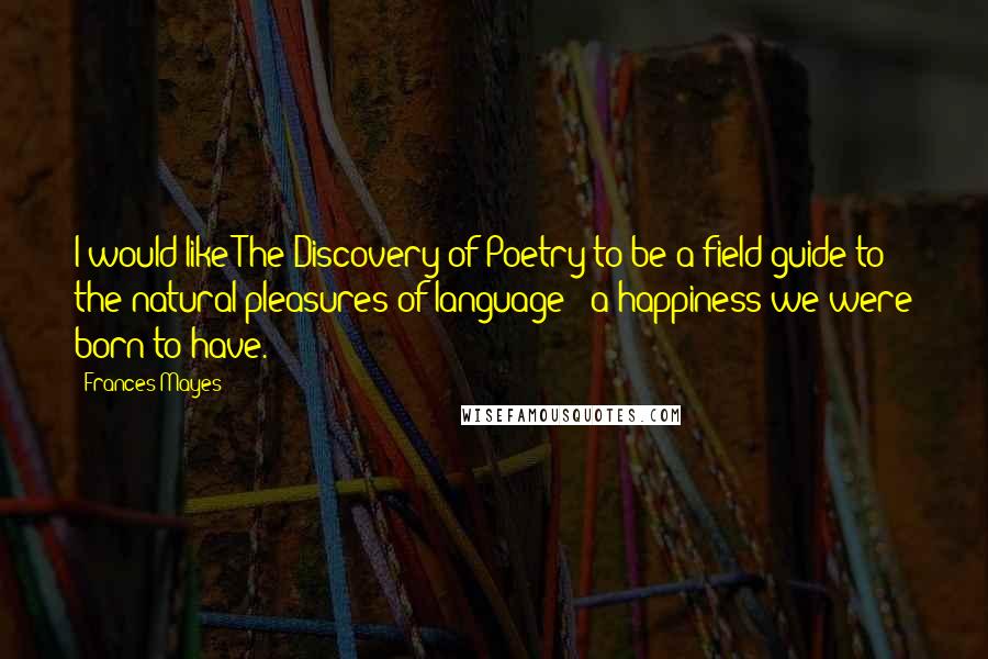 Frances Mayes Quotes: I would like The Discovery of Poetry to be a field guide to the natural pleasures of language - a happiness we were born to have.
