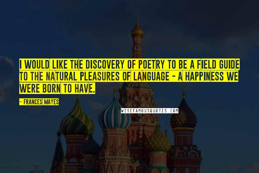 Frances Mayes Quotes: I would like The Discovery of Poetry to be a field guide to the natural pleasures of language - a happiness we were born to have.
