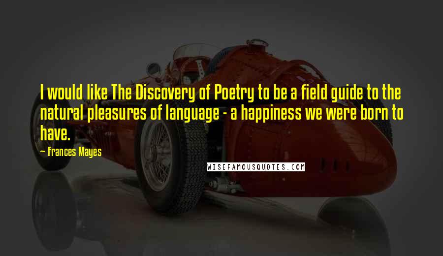 Frances Mayes Quotes: I would like The Discovery of Poetry to be a field guide to the natural pleasures of language - a happiness we were born to have.