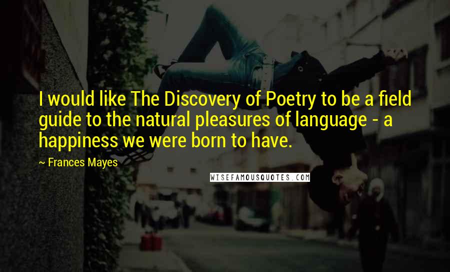 Frances Mayes Quotes: I would like The Discovery of Poetry to be a field guide to the natural pleasures of language - a happiness we were born to have.