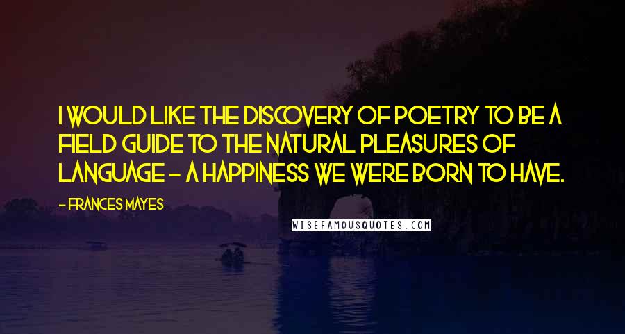 Frances Mayes Quotes: I would like The Discovery of Poetry to be a field guide to the natural pleasures of language - a happiness we were born to have.