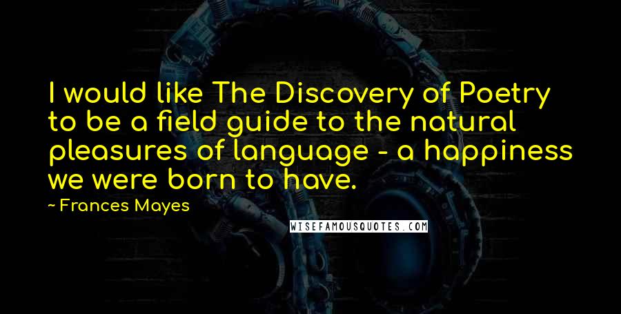 Frances Mayes Quotes: I would like The Discovery of Poetry to be a field guide to the natural pleasures of language - a happiness we were born to have.