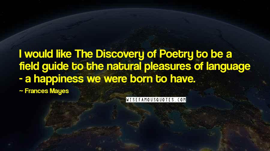 Frances Mayes Quotes: I would like The Discovery of Poetry to be a field guide to the natural pleasures of language - a happiness we were born to have.